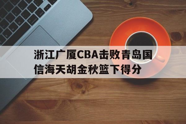 hth_浙江广厦CBA击败青岛国信海天胡金秋篮下得分的简单介绍